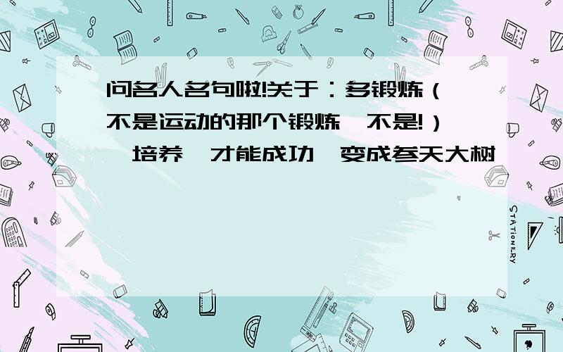 问名人名句啦!关于：多锻炼（不是运动的那个锻炼,不是!）、培养,才能成功,变成参天大树,