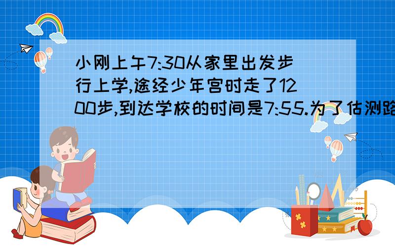 小刚上午7:30从家里出发步行上学,途经少年宫时走了1200步,到达学校的时间是7:55.为了估测路程等有关数据,小刚特