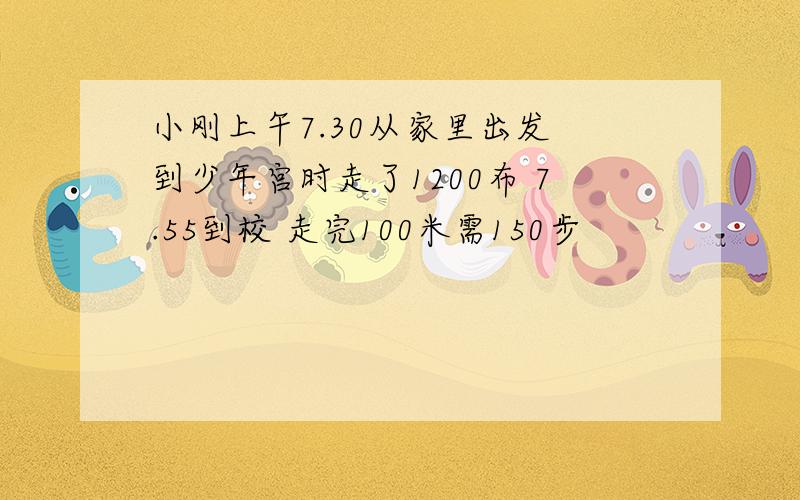 小刚上午7.30从家里出发 到少年宫时走了1200布 7.55到校 走完100米需150步