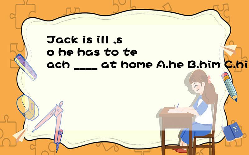 Jack is ill ,so he has to teach ____ at home A.he B.him C.hi