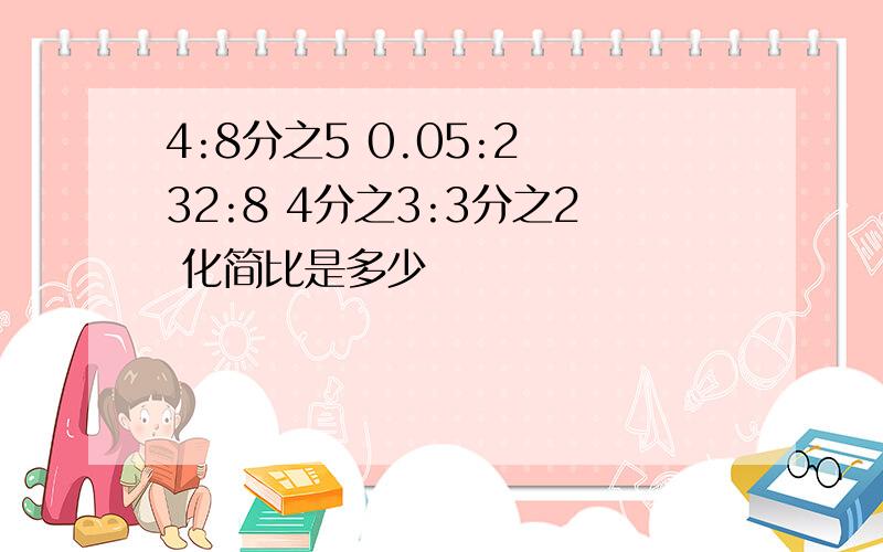 4:8分之5 0.05:2 32:8 4分之3:3分之2 化简比是多少