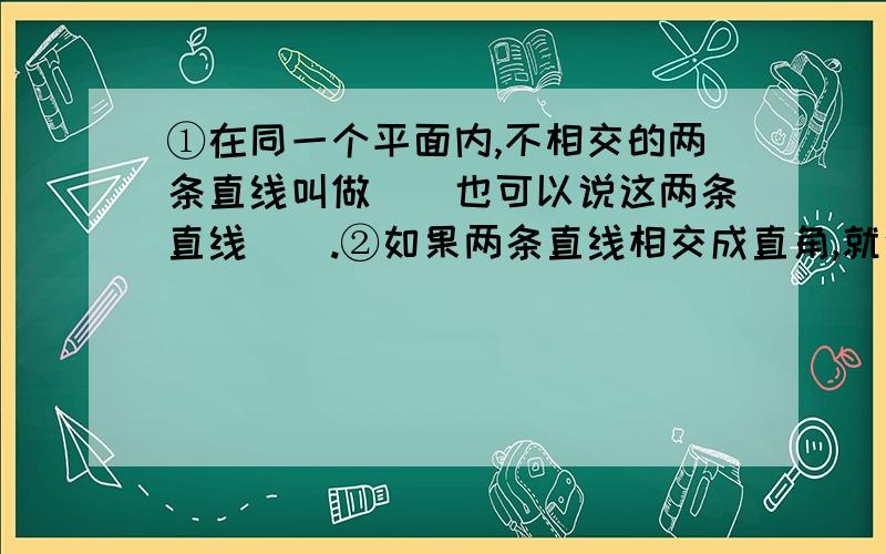 ①在同一个平面内,不相交的两条直线叫做（）也可以说这两条直线（）.②如果两条直线相交成直角,就说这两条直线互相（）,其中