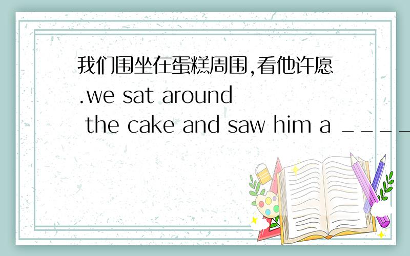 我们围坐在蛋糕周围,看他许愿.we sat around the cake and saw him a ____ ___