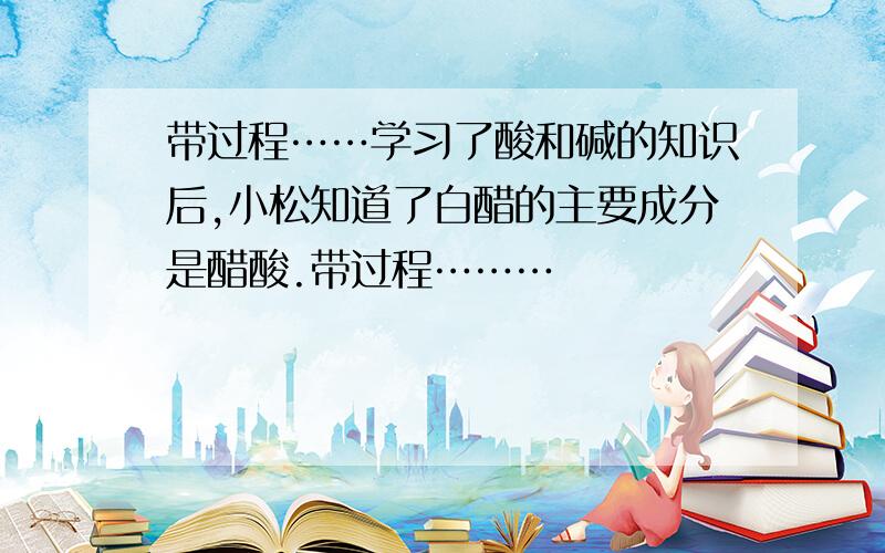 带过程……学习了酸和碱的知识后,小松知道了白醋的主要成分是醋酸.带过程………