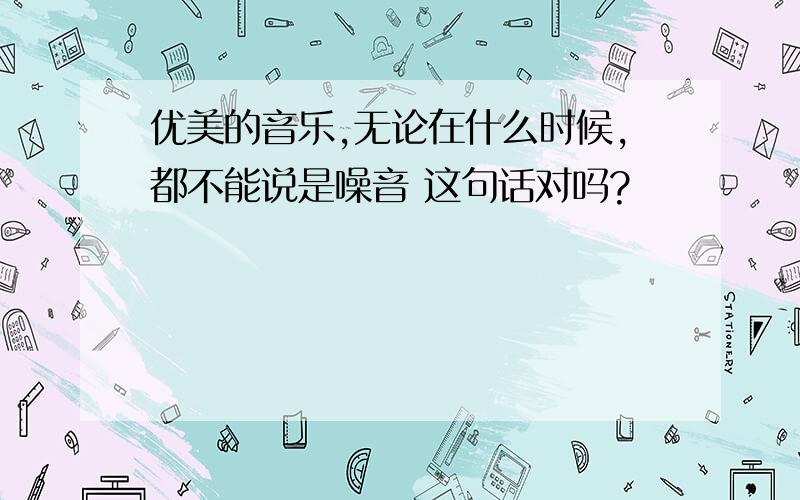 优美的音乐,无论在什么时候,都不能说是噪音 这句话对吗?