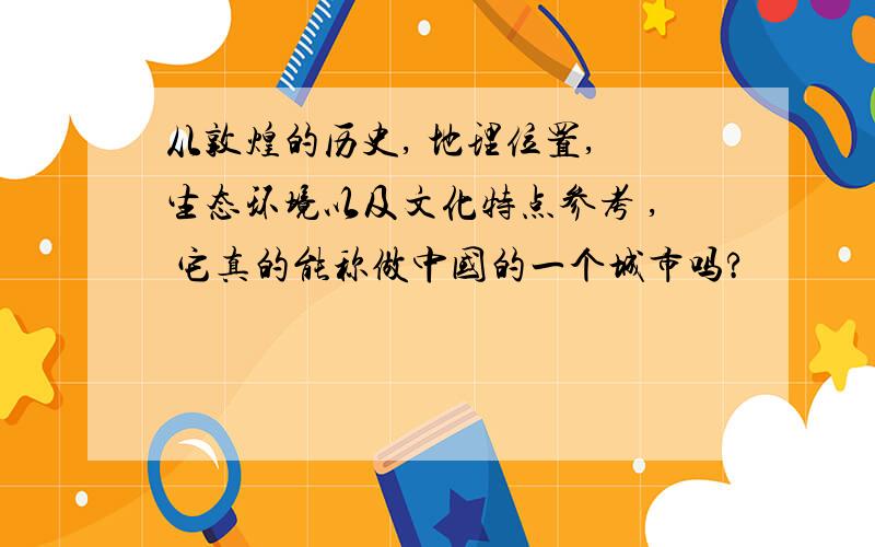 从敦煌的历史, 地理位置, 生态环境以及文化特点参考 , 它真的能称做中国的一个城市吗?