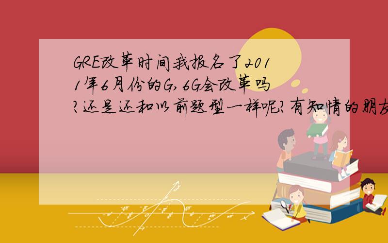 GRE改革时间我报名了2011年6月份的G,6G会改革吗?还是还和以前题型一样呢?有知情的朋友给我解答解答疑惑吧