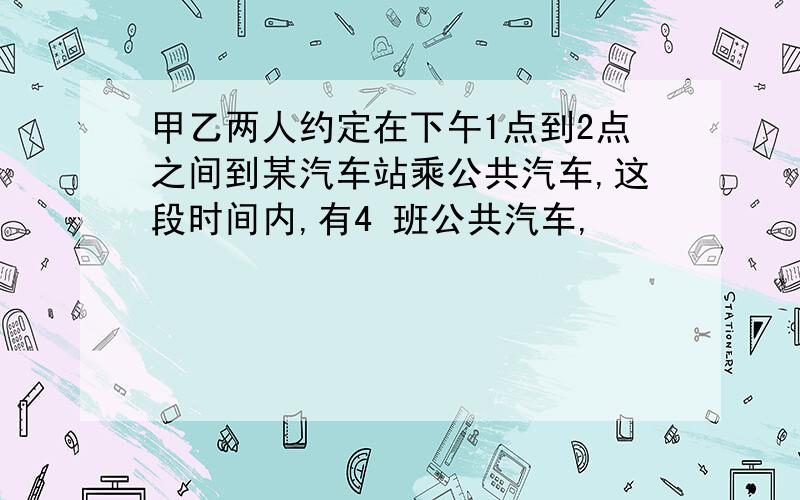 甲乙两人约定在下午1点到2点之间到某汽车站乘公共汽车,这段时间内,有4 班公共汽车,