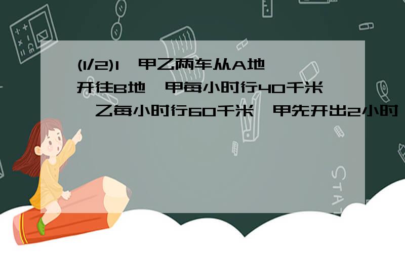 (1/2)1、甲乙两车从A地开往B地,甲每小时行40千米,乙每小时行60千米,甲先开出2小时,乙才开出,乙几...