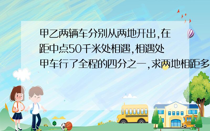 甲乙两辆车分别从两地开出,在距中点50千米处相遇,相遇处甲车行了全程的四分之一,求两地相距多少千米