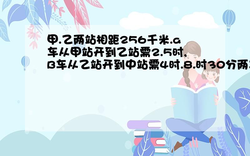 甲.乙两站相距256千米.a车从甲站开到乙站需2.5时,B车从乙站开到中站需4时.8.时30分两车分别从甲、乙两站出发,