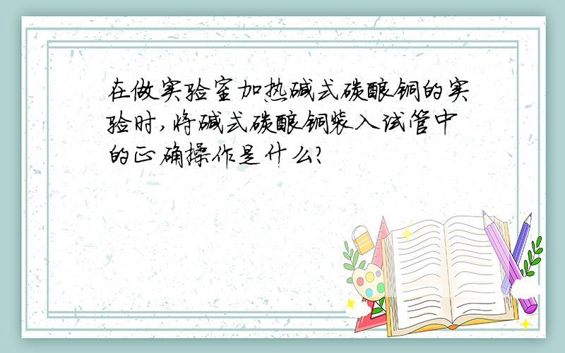 在做实验室加热碱式碳酸铜的实验时,将碱式碳酸铜装入试管中的正确操作是什么?