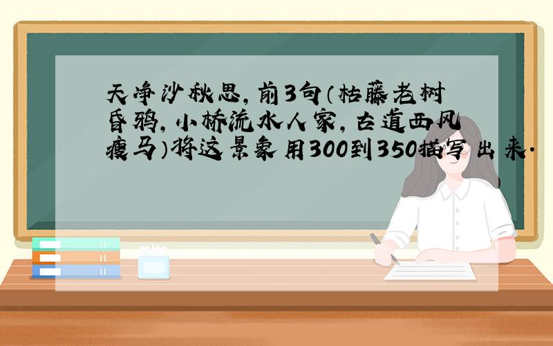 天净沙秋思,前3句（枯藤老树昏鸦,小桥流水人家,古道西风瘦马）将这景象用300到350描写出来.