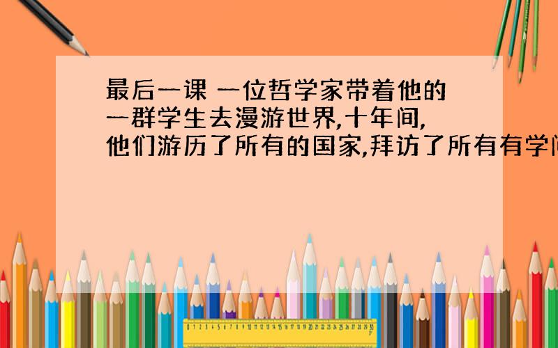 最后一课 一位哲学家带着他的一群学生去漫游世界,十年间,他们游历了所有的国家,拜访了所有有学问的人,回来