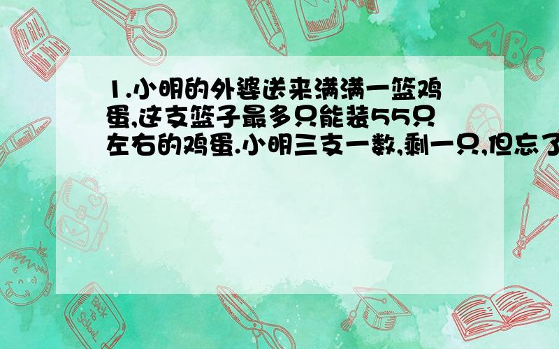 1.小明的外婆送来满满一篮鸡蛋,这支篮子最多只能装55只左右的鸡蛋.小明三支一数,剩一只,但忘了数多少次,只好重数,他五