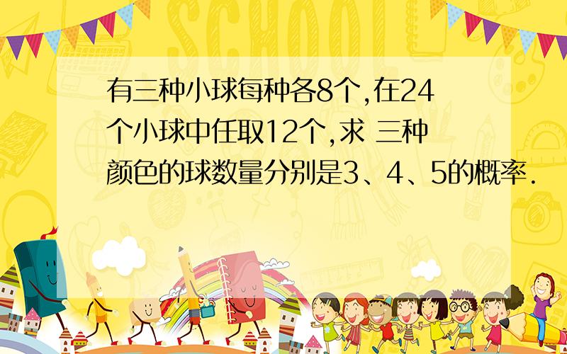 有三种小球每种各8个,在24个小球中任取12个,求 三种颜色的球数量分别是3、4、5的概率.