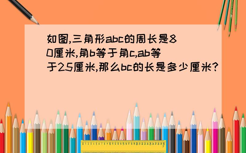 如图,三角形abc的周长是80厘米,角b等于角c,ab等于25厘米,那么bc的长是多少厘米?