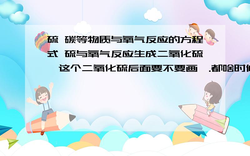 硫 碳等物质与氧气反应的方程式 硫与氧气反应生成二氧化硫,这个二氧化硫后面要不要画↑.都啥时候气体需要画↑