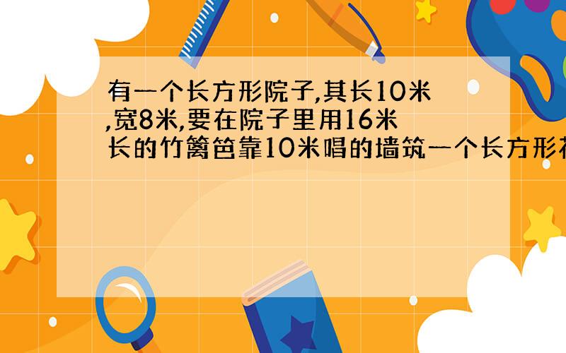 有一个长方形院子,其长10米,宽8米,要在院子里用16米长的竹篱笆靠10米唱的墙筑一个长方形花圃,