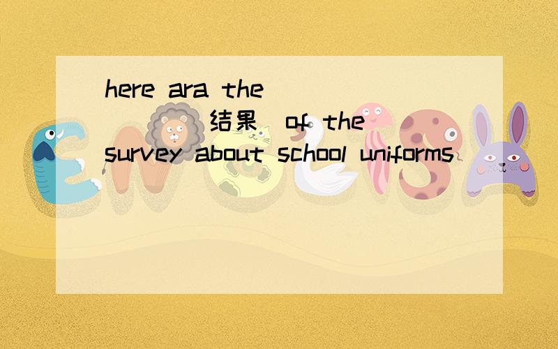 here ara the ____(结果）of the survey about school uniforms