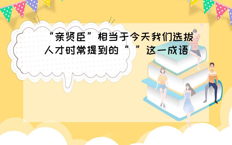 “亲贤臣”相当于今天我们选拔人才时常提到的“ ”这一成语