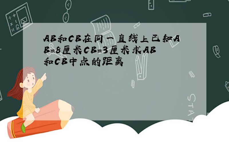 AB和CB在同一直线上已知AB=8厘米CB=3厘米求AB和CB中点的距离