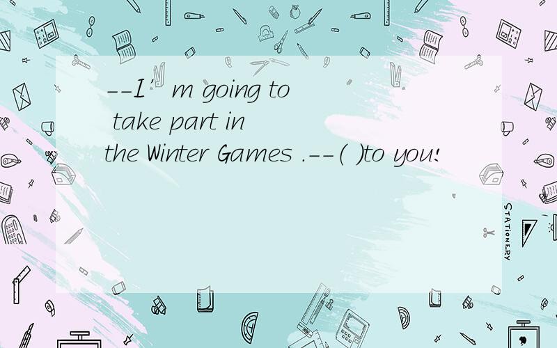 --I’m going to take part in the Winter Games .--（ ）to you!