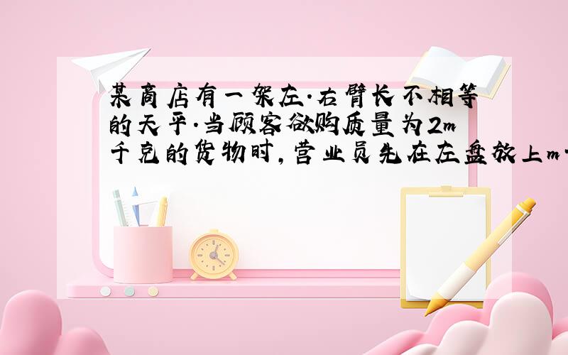 某商店有一架左.右臂长不相等的天平.当顾客欲购质量为2m千克的货物时,营业员先在左盘放上m千克的砝码,右盘放货物,等天平