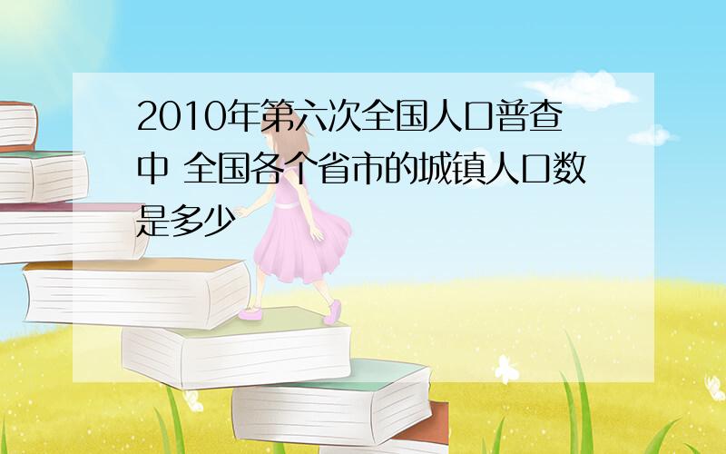 2010年第六次全国人口普查中 全国各个省市的城镇人口数是多少