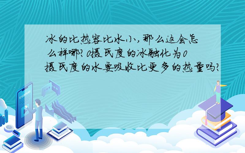 冰的比热容比水小,那么这会怎么样哪?0摄氏度的冰融化为0摄氏度的水要吸收比更多的热量吗?