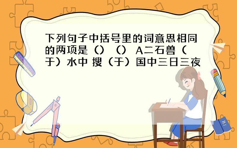 下列句子中括号里的词意思相同的两项是（）（） A二石兽（于）水中 搜（于）国中三日三夜