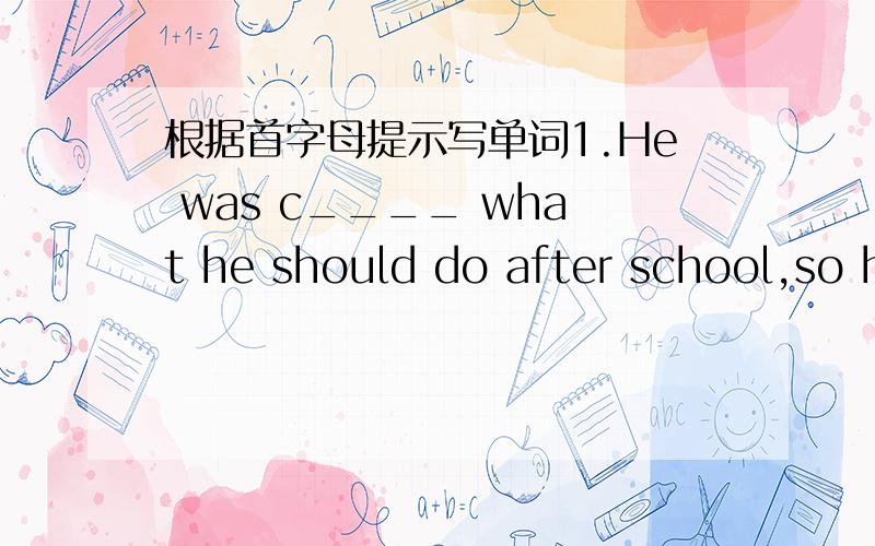 根据首字母提示写单词1.He was c____ what he should do after school,so h