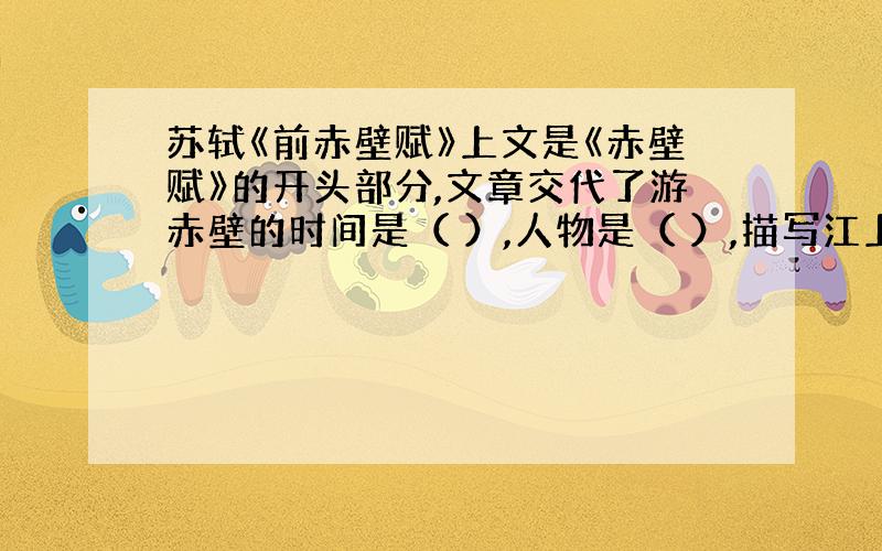 苏轼《前赤壁赋》上文是《赤壁赋》的开头部分,文章交代了游赤壁的时间是（ ）,人物是（ ）,描写江上的景物有（ ）,人物的