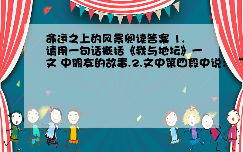 命运之上的风景阅读答案 1.请用一句话概括《我与地坛》一文 中朋友的故事.2.文中第四段中说：“...