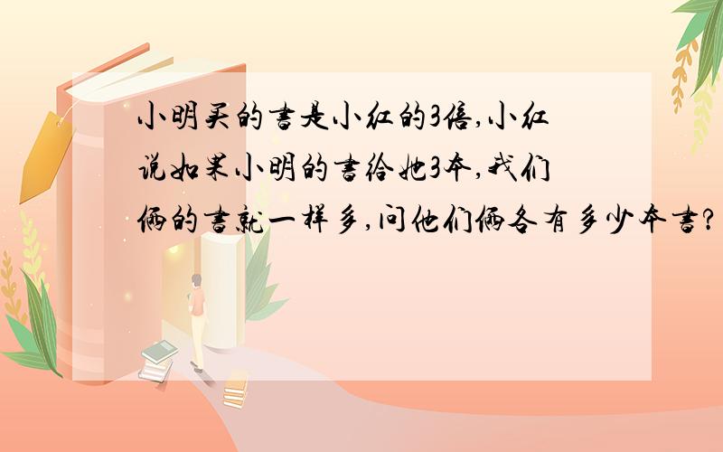 小明买的书是小红的3倍,小红说如果小明的书给她3本,我们俩的书就一样多,问他们俩各有多少本书?