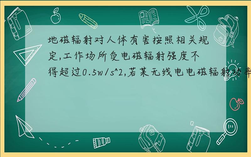 地磁辐射对人体有害按照相关规定,工作场所受电磁辐射强度不得超过0.5w/s^2,若某无线电电磁辐射功率为1w则至少距离多