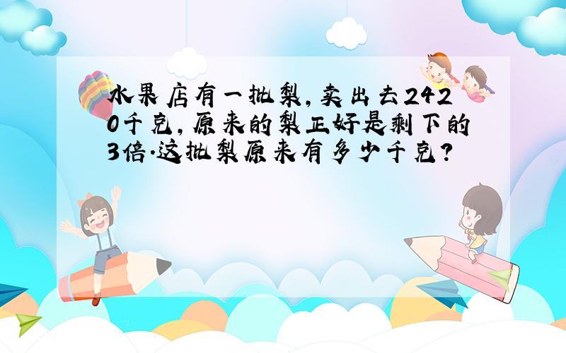 水果店有一批梨,卖出去2420千克,原来的梨正好是剩下的3倍.这批梨原来有多少千克?