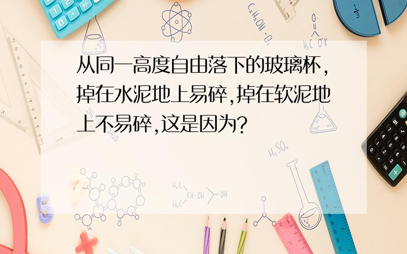 从同一高度自由落下的玻璃杯,掉在水泥地上易碎,掉在软泥地上不易碎,这是因为?