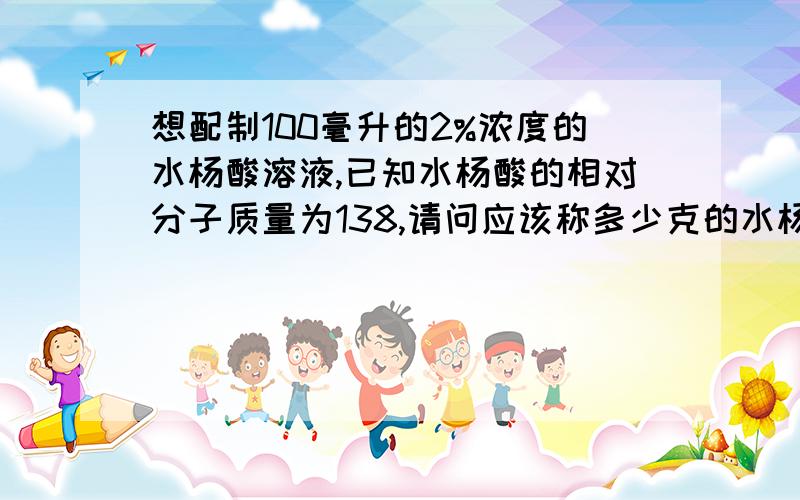 想配制100毫升的2%浓度的水杨酸溶液,已知水杨酸的相对分子质量为138,请问应该称多少克的水杨酸粉及多少毫升的水,