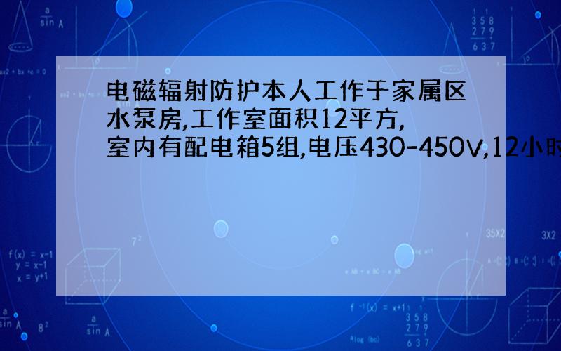 电磁辐射防护本人工作于家属区水泵房,工作室面积12平方,室内有配电箱5组,电压430-450V,12小时工作在室内,不知