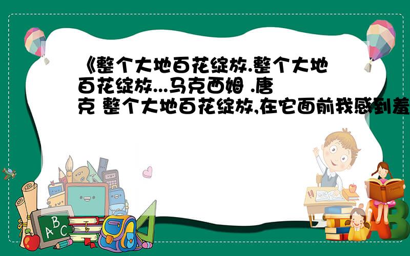 《整个大地百花绽放.整个大地百花绽放...马克西姆 .唐克 整个大地百花绽放,在它面前我感到羞怯,我向前迈了几步,又突然