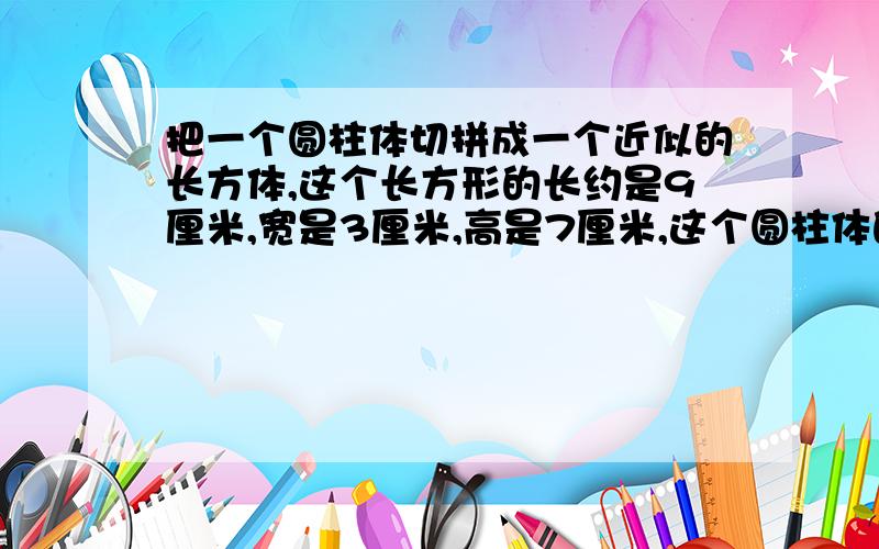 把一个圆柱体切拼成一个近似的长方体,这个长方形的长约是9厘米,宽是3厘米,高是7厘米,这个圆柱体的体积约是多少立方厘米?