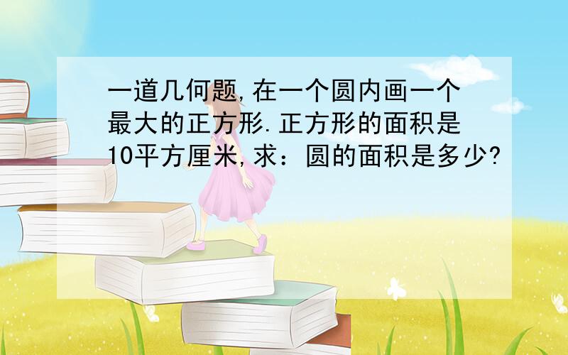 一道几何题,在一个圆内画一个最大的正方形.正方形的面积是10平方厘米,求：圆的面积是多少?