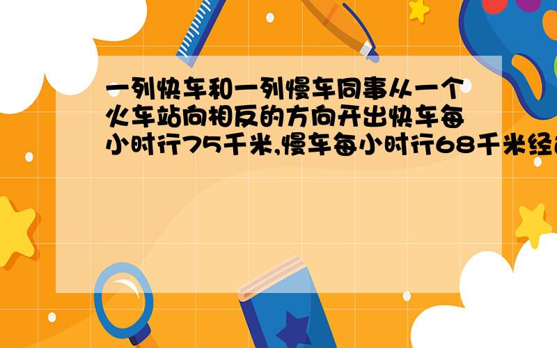 一列快车和一列慢车同事从一个火车站向相反的方向开出快车每小时行75千米,慢车每小时行68千米经过几个小时后两车相距429