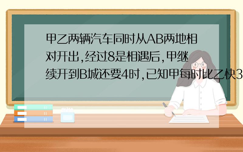 甲乙两辆汽车同时从AB两地相对开出,经过8是相遇后,甲继续开到B城还要4时,已知甲每时比乙快35KM,求AB距离.（要算