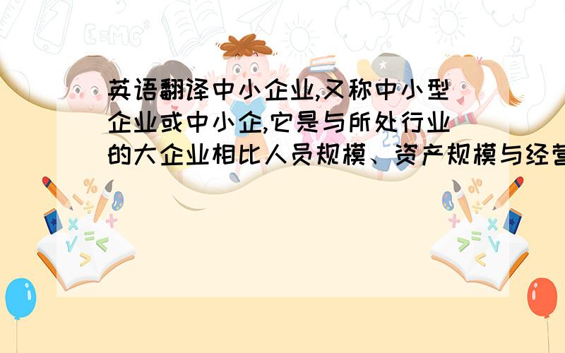 英语翻译中小企业,又称中小型企业或中小企,它是与所处行业的大企业相比人员规模、资产规模与经营规模都比较小的经济单位.此类