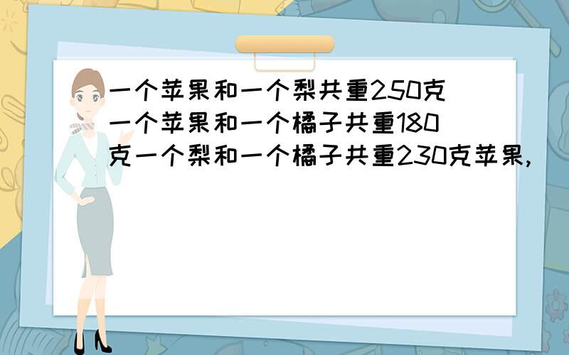 一个苹果和一个梨共重250克一个苹果和一个橘子共重180克一个梨和一个橘子共重230克苹果,