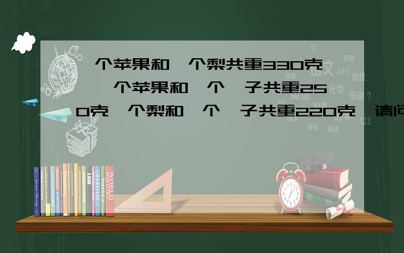 一个苹果和一个梨共重330克,一个苹果和一个桔子共重250克一个梨和一个桔子共重220克,请问苹果梨桔各几?