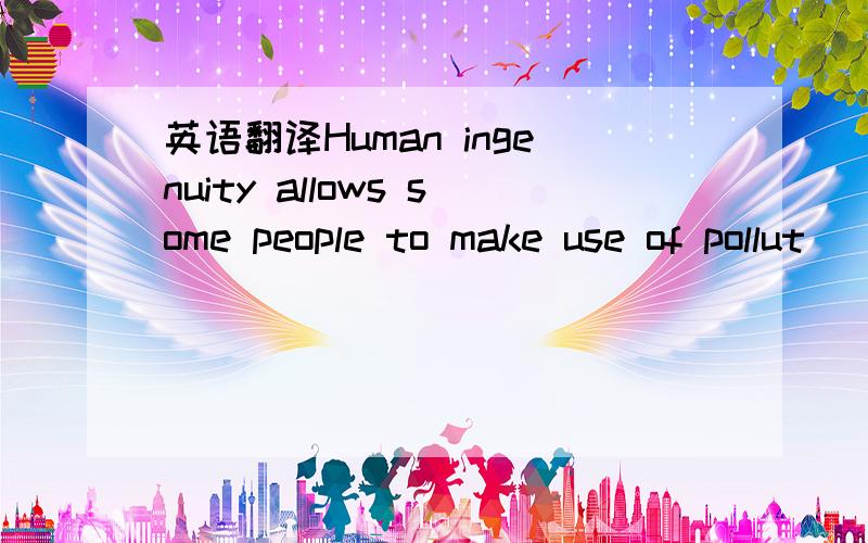 英语翻译Human ingenuity allows some people to make use of pollut