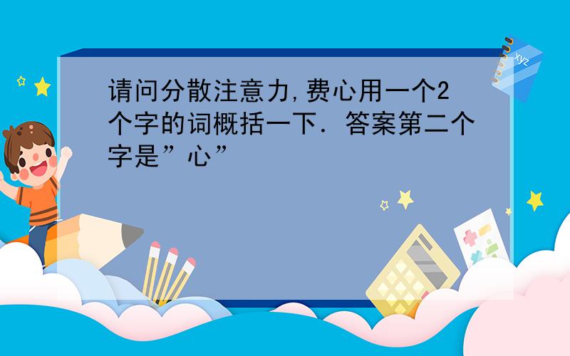 请问分散注意力,费心用一个2个字的词概括一下．答案第二个字是”心”